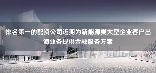 排名第一的配资公司近期为新能源类大型企业客户出海业务提供金融服务方案