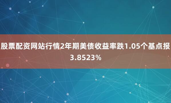 股票配资网站行情2年期美债收益率跌1.05个基点报3.8523%