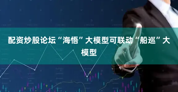 配资炒股论坛“海悟”大模型可联动“船巡”大模型